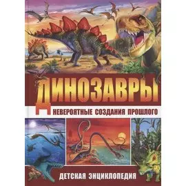 Динозавры – невероятные создания прошлого. Детская энциклопедия