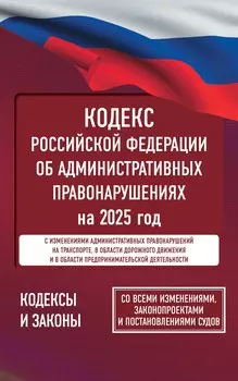 Кодекс Российской Федерации об административных правонарушениях на 2025 год. Со всеми изменениями, законопроектами и постановлениями судов