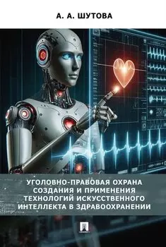 Уголовно-правовая охрана создания и применения технологий искусственного интеллекта в здравоохранениию. Монография