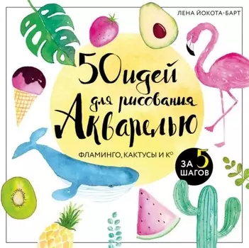 50 идей для рисования акварелью. Фламинго, кактусы и Ко за 5 шагов
