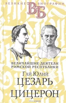 Гай Юлий Цезарь. Цицерон. Величайшие деятели Римской республики