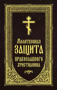 Молитвенная защита православного христианина. Молитвы на всякую потребу ко Господу Иисусу Христу, Его Пречистой Матери...
