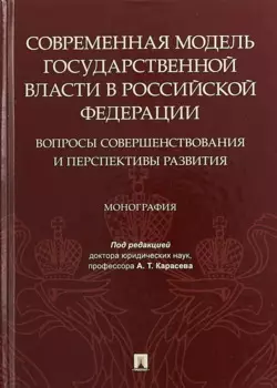 Современная модель государственной власти в Российской Федерации. Вопросы совершенствования и перспективы развития. Монография