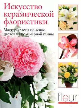 Исскуство керамической флористики. Мастер-классы по лепке цветов из полимерной глины