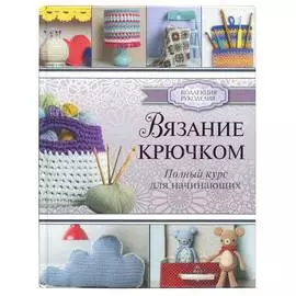 Книга. Коллекция рукоделия. Вязание крючком. Полный курс для начинающих