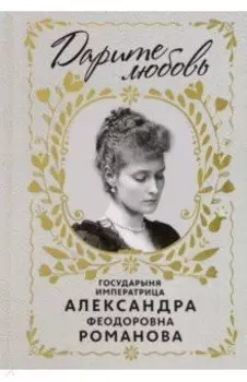 Дарите любовь. Государыня императрица Александра Федоровна Романова