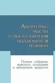 Афоризмы, мысли и высказывания выдающихся мужчин. Полное собрание мужского остроумия и жизненной мудрости