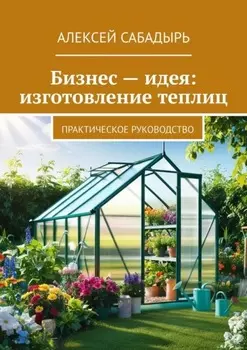 Бизнес – идея: изготовление теплиц. Практическое руководство