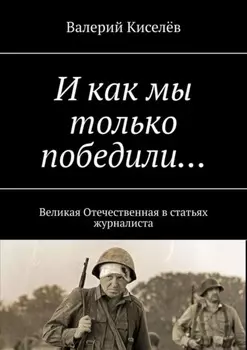 И как мы только победили… Великая Отечественная в статьях журналиста