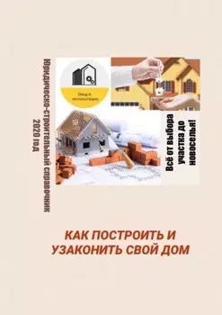 Как построить и узаконить свой дом. Юридическо-строительный справочник, 2020 год
