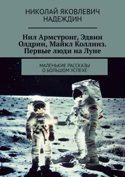 Нил Армстронг, Эдвин Олдрин, Майкл Коллинз. Первые люди на Луне. Маленькие рассказы о большом успехе