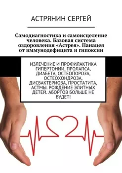 Самодиагностика и самоисцеление человека. Базовая система оздоровления «Астрея». Панацея от иммунодефицита и гипоксии. Излечение и профилактика гипертонии, пролапса, диабета, остеопороза, остеохондроза, дисбактериоза, простатита, астмы. Рождение элитных детей. Абортов больше не будет!