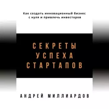 Секреты успеха стартапов. Как создать инновационный бизнес с нуля и привлечь инвесторов