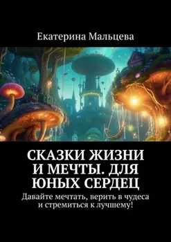 Сказки жизни и мечты. Для юных сердец. Давайте мечтать, верить в чудеса и стремиться к лучшему!