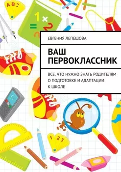 Ваш первоклассник. Все, что нужно знать родителям о подготовке и адаптации к школе