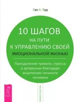 10 шагов на пути к управлению своей эмоциональной жизнью. Преодоление тревоги, стресса и депрессии благодаря исцелению личности человека