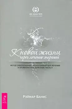 К новой жизни через лечение энергией. Метод самопознания, необходимый для лечения и профилактики болезней. Часть 2