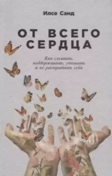 От всего сердца. Как слушать, поддерживать, утешать и не растратить себя