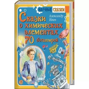 Сказки о химических элементах. 70 богатырей