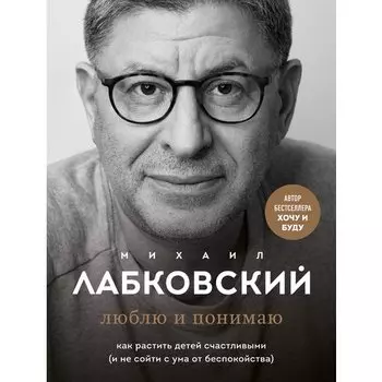 Михаил Лабковский. Люблю и понимаю. Как растить детей счастливыми (и не сойти с ума от беспокойства)