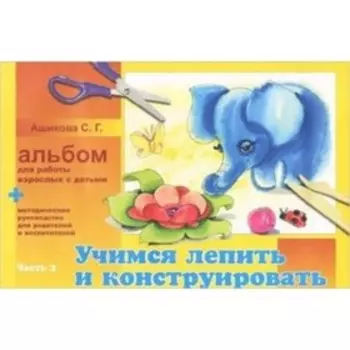 Альбом для работы взрослых с детьми. Часть 2. Учимся лепить и конструировать. Ашикова С.Г.