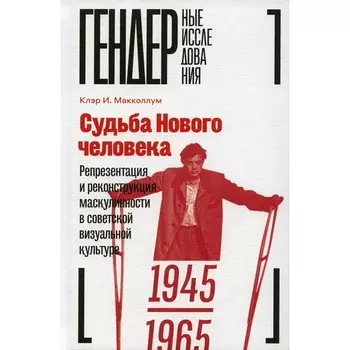 Судьба Нового человека. Репрезентация и реконструкция маскулинности в советской визуальной культуре, 1945-1965. Макколлум К.И.