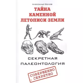 Тайна каменной летописи Земли. Секретная палеонтология. Белов А.