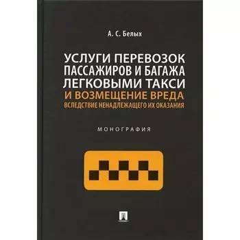 Услуги перевозок пассажиров и багажа легковыми такси и возмещение вреда вследствие ненадлежащего их оказания. Монография. Белых А.С.