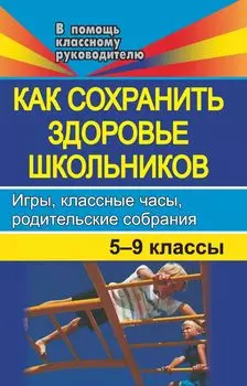 Как сохранить здоровье школьников. Игры, классные часы, родительские собрания. 5-9 классы