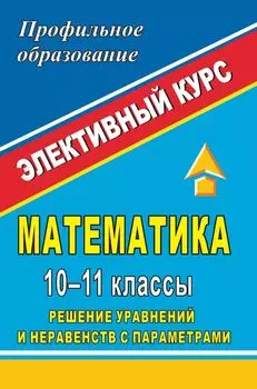 Математика. 10-11 классы. Решение уравнений и неравенств с параметрами: элективный курс