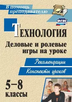 Технология. 5-8 классы. Деловые и ролевые игры на уроке: рекомендации, конспекты уроков