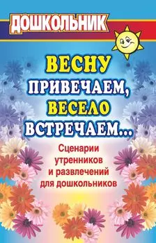 Весну привечаем, весело встречаем. Сценарии утренников и развлечений для дошкольников