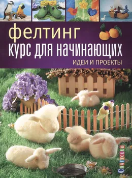 Фелтинг: курс для начинающих. Идеи и проекты